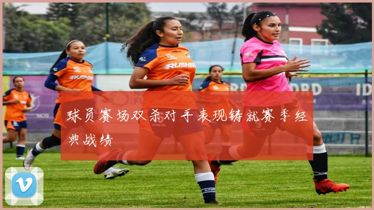 球员赛场双杀对手表现铸就赛季经典战绩