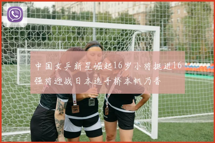 中国女乒新星崛起16岁小将挺进16强将迎战日本选手桥本帆乃香